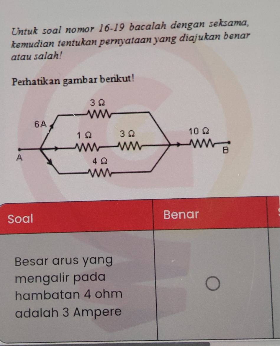 Untuk soal nomor 16-19 bacalah dengan seksama, 
kemudian tentukan pernyataan yang diajukan benar 
atau salah! 
Perhatikan gambar berikut! 
Soal Benar 
Besar arus yang 
mengalir pada 
hambatan 4 ohm
adalah 3 Ampere