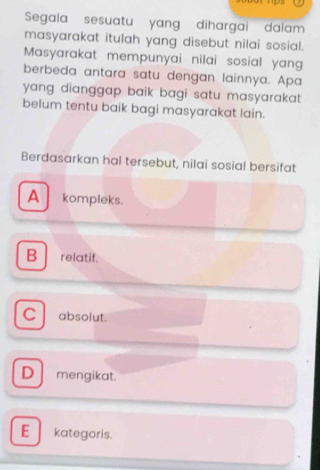 Segala sesuatu yang dihargai dalam
masyarakat itulah yang disebut nilai sosial.
Masyarakat mempunyai nilai sosial yang
berbeda antara satu dengan lainnya. Apa
yang dianggap baik bagi satu masyarakat .
belum tentu baik bagi masyarakat lain.
Berdasarkan hal tersebut, nilai sosial bersifat
A kompleks.
B relatif.
C absolut.
D mengikat.
E kategoris.