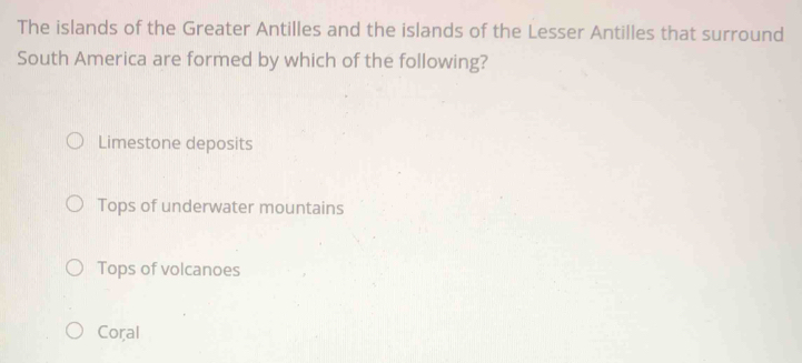 The islands of the Greater Antilles and the islands of the Lesser Antilles that surround
South America are formed by which of the following?
Limestone deposits
Tops of underwater mountains
Tops of volcanoes
Coral