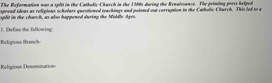 The Reformation was a split in the Catholic Church in the 1500s during the Renaissance. The printing press helped 
spread ideas as religious scholars questioned teachings and pointed out corruption in the Catholic Church. This led to a 
split in the church, as also happened during the Middle Ages. 
1. Define the following: 
Religious Branch- 
Religious Denomination-