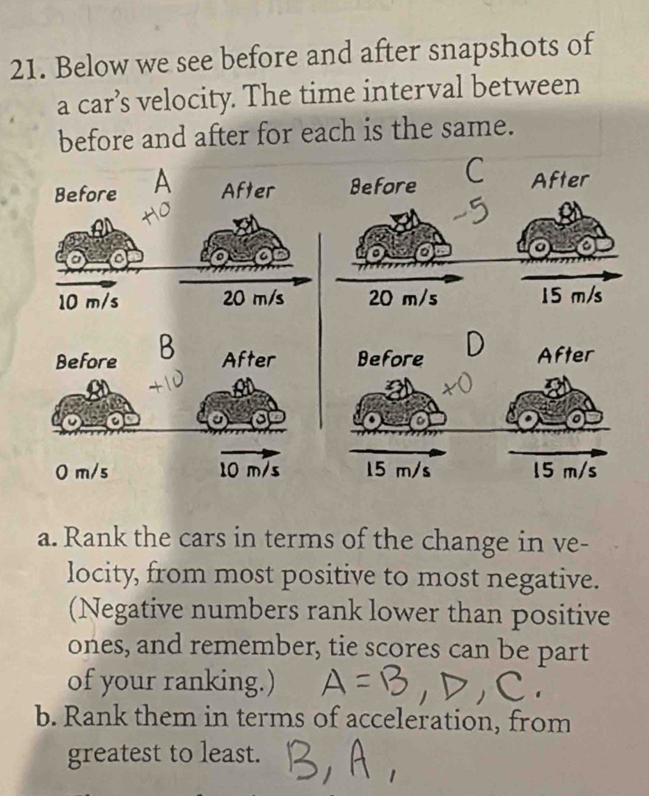 Below we see before and after snapshots of 
a car’s velocity. The time interval between 
before and after for each is the same. 
Before A After Before 
C After
10 m/s 20 m/s 20 m/s 15 m/s
B 
Before After
0 m/s 10 m/s
a. Rank the cars in terms of the change in ve- 
locity, from most positive to most negative. 
(Negative numbers rank lower than positive 
ones, and remember, tie scores can be part 
of your ranking.) 
b. Rank them in terms of acceleration, from 
greatest to least.