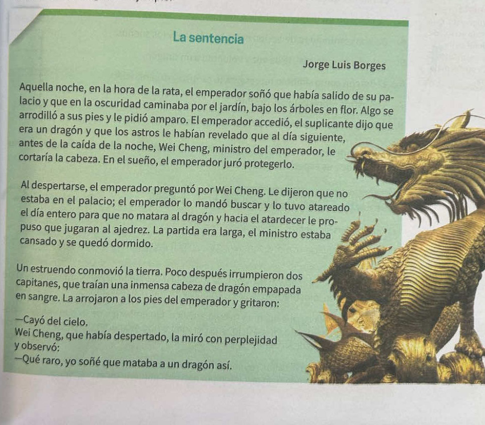 La sentencia 
Jorge Luis Borges 
Aquella noche, en la hora de la rata, el emperador soñó que había salido de su pa- 
lacio y que en la oscuridad caminaba por el jardín, bajo los árboles en flor. Algo se 
arrodilló a sus pies y le pidió amparo. El emperador accedió, el suplicante dijo que 
era un dragón y que los astros le habían revelado que al día siguiente, 
antes de la caída de la noche, Wei Cheng, ministro del emperador, le 
cortaría la cabeza. En el sueño, el emperador juró protegerlo. 
Al despertarse, el emperador preguntó por Wei Cheng. Le dijeron que no 
estaba en el palacio; el emperador lo mandó buscar y lo tuvo atareado 
el día entero para que no matara al dragón y hacia el atardecer le pro- 
puso que jugaran al ajedrez. La partida era larga, el ministro estaba 
cansado y se quedó dormido. 
Un estruendo conmovió la tierra. Poco después irrumpieron dos 
capitanes, que traían una inmensa cabeza de dragón empapada 
en sangre. La arrojaron a los pies del emperador y gritaron: 
—Cayó del cielo. 
Wei Cheng, que había despertado, la miró con perplejidad 
y observó: 
Qué raro, yo soñé que mataba a un dragón así.