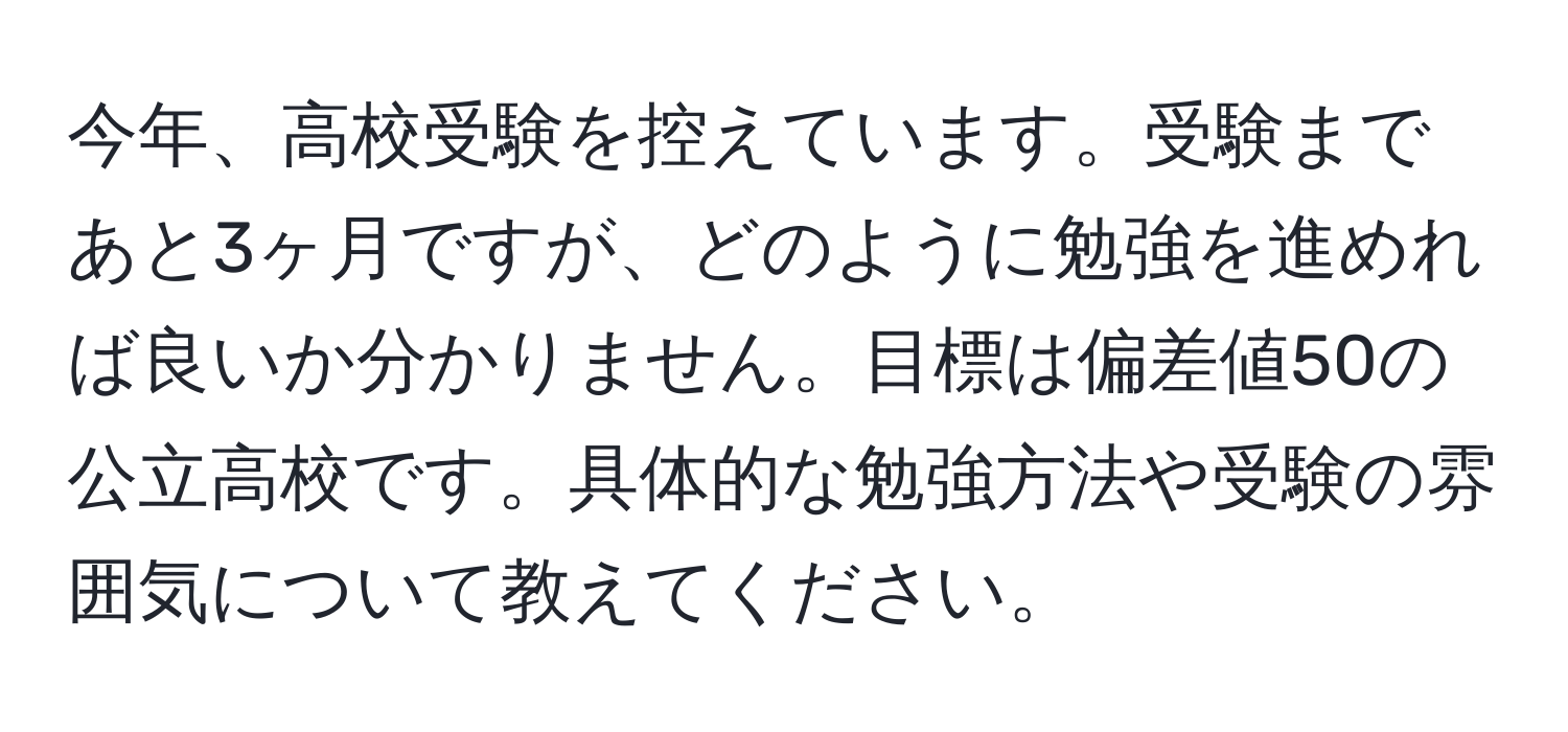 今年、高校受験を控えています。受験まであと3ヶ月ですが、どのように勉強を進めれば良いか分かりません。目標は偏差値50の公立高校です。具体的な勉強方法や受験の雰囲気について教えてください。