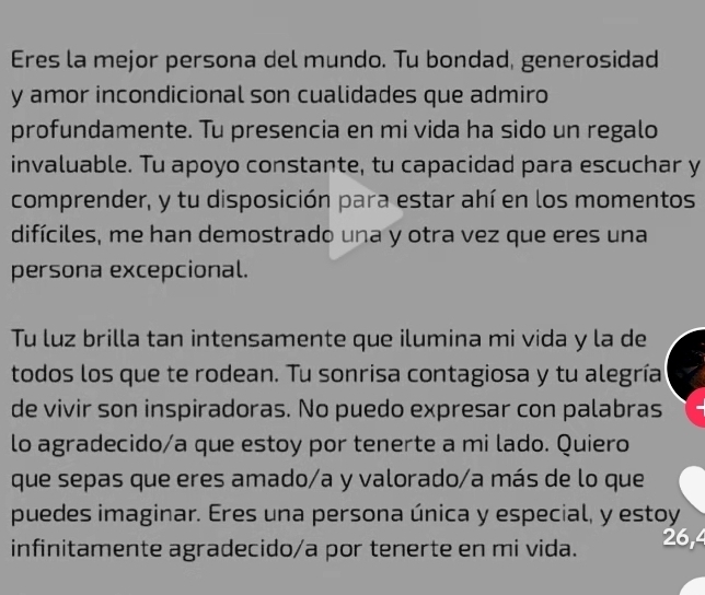 Eres la mejor persona del mundo. Tu bondad, generosidad 
y amor incondicional son cualidades que admiro 
profundamente. Tu presencia en mi vida ha sido un regalo 
invaluable. Tu apoyo constante, tu capacidad para escuchar y 
comprender, y tu disposición para estar ahí en los momentos 
difíciles, me han demostrado una y otra vez que eres una 
persona excepcional. 
Tu luz brilla tan intensamente que ilumina mi vida y la de 
todos los que te rodean. Tu sonrisa contagiosa y tu alegría 
de vivir son inspiradoras. No puedo expresar con palabras 
lo agradecido/a que estoy por tenerte a mi lado. Quiero 
que sepas que eres amado/a y valorado/a más de lo que 
puedes imaginar. Eres una persona única y especial, y estoy 
infinitamente agradecido/a por tenerte en mi vida. 26, 4