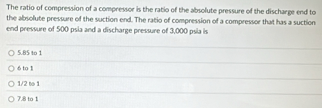 The ratio of compression of a compressor is the ratio of the absolute pressure of the discharge end to
the absolute pressure of the suction end. The ratio of compression of a compressor that has a suction
end pressure of 500 psia and a discharge pressure of 3,000 psia is
5.85 to 1
6 to 1
1/2 to 1
7.8 to 1