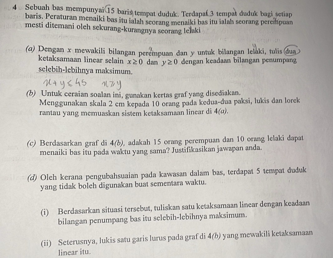 Sebuah bas mempunyai 15 baris tempat duduk. Terdapat 3 tempat duduk bagi setiap 
baris. Peraturan menaiki bas itu ialah seorang menaiki bas itu ialah seorang perempuan 
mesti ditemani oleh sekurang-kurangnya seorang lelaki 
(a) Dengan x mewakili bilangan perempuan dan y untuk bilangan lelaki, tulis (dua 
ketaksamaan linear selain x≥ 0 dan y≥ 0 dengan keadaan bilangan penumpang 
selebih-lebihnya maksimum. 
(b) Untuk ceraian soalan ini, gunakan kertas graf yang disediakan. 
Menggunakan skala 2 cm kepada 10 orang pada kedua-dua paksi, lukis dan lorek 
rantau yang memuaskan sistem ketaksamaan linear di 4(a). 
(c) Berdasarkan graf di 4(b) , adakah 15 orang perempuan dan 10 orang lelaki dapat 
menaiki bas itu pada waktu yang sama? Justifikasikan jawapan anda. 
(d) Oleh kerana pengubahsuaian pada kawasan dalam bas, terdapat 5 tempat duduk 
yang tidak boleh digunakan buat sementara waktu. 
(i) Berdasarkan situasi tersebut, tuliskan satu ketaksamaan linear dengan keadaan 
bilangan penumpang bas itu selebih-lebihnya maksimum. 
(ii) Seterusnya, lukis satu garis lurus pada graf di 4(b) yang mewakili ketaksamaan 
linear itu.