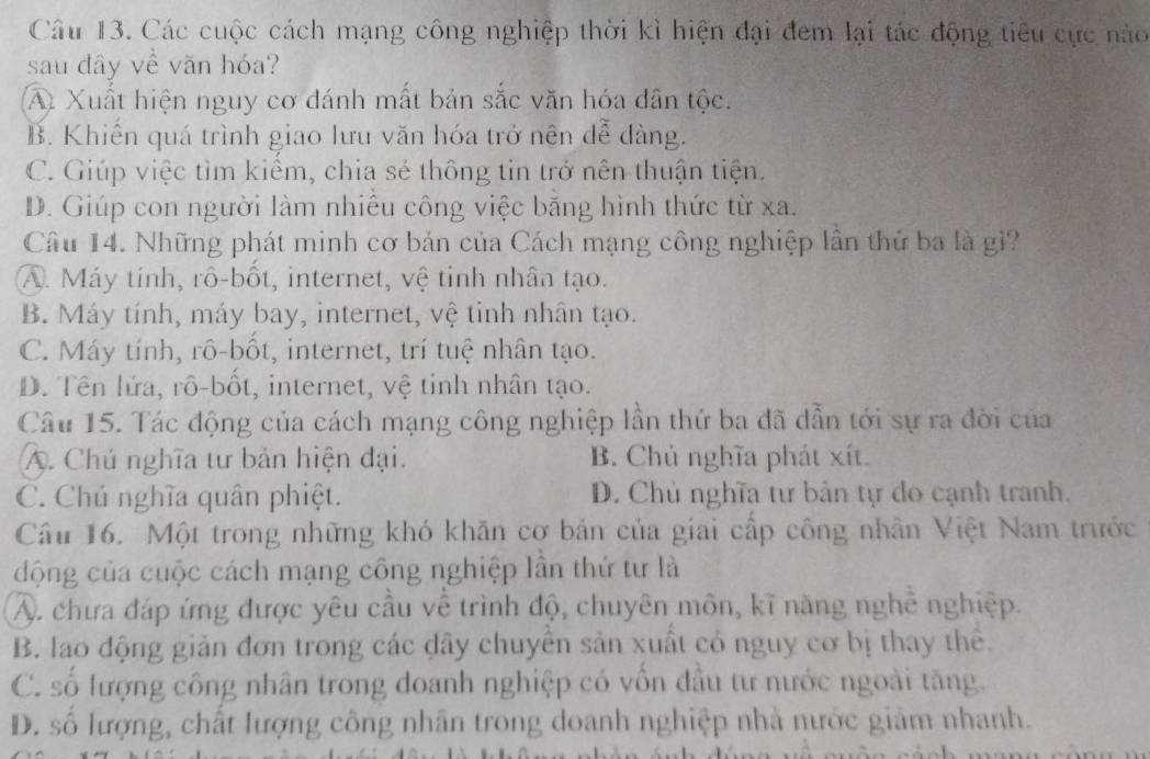 Các cuộc cách mạng công nghiệp thời kì hiện đại đem lại tác động tiêu cực nào
sau dây về văn hóa?
A. Xuất hiện nguy cơ đánh mất bản sắc văn hóa dân tộc.
B. Khiến quá trình giao lưu văn hóa trở nện dễ dàng.
C. Giúp việc tìm kiểm, chia sẻ thông tin trở nên thuận tiện.
D. Giúp con người làm nhiều công việc bằng hình thức từ xa.
Câu 14. Những phát minh cơ bản của Cách mạng công nghiệp lần thứ ba là gì?
A. Máy tính, rô-bốt, internet, vệ tinh nhân tạo.
B. Máy tính, máy bay, internet, vệ tinh nhân tạo.
C. Máy tính, rô-bốt, internet, trí tuệ nhân tạo.
D. Tên lứa, rô-bốt, internet, vệ tỉnh nhân tạo.
Câu 15. Tác động của cách mạng công nghiệp lần thứ ba đã dẫn tới sự ra đời của
A. Chủ nghĩa tư bản hiện đại. B. Chủ nghĩa phát xít.
C. Chú nghĩa quân phiệt. D. Chủ nghĩa tư bản tự đo cạnh tranh.
Câu 16. Một trong những khó khăn cơ bản của giai cấp công nhân Việt Nam trước
động của cuộc cách mạng công nghiệp lần thứ tư là
A. chưa đáp ứng được yêu cầu về trình độ, chuyên môn, kĩ năng nghề nghiệp.
B. lao động giản đơn trong các dây chuyên sản xuất có nguy cơ bị thay thể.
C. số lượng công nhân trong doanh nghiệp có vồn đầu tư nước ngoài tăng.
D. số lượng, chất lượng công nhân trong doanh nghiệp nhà nước giảm nhanh.