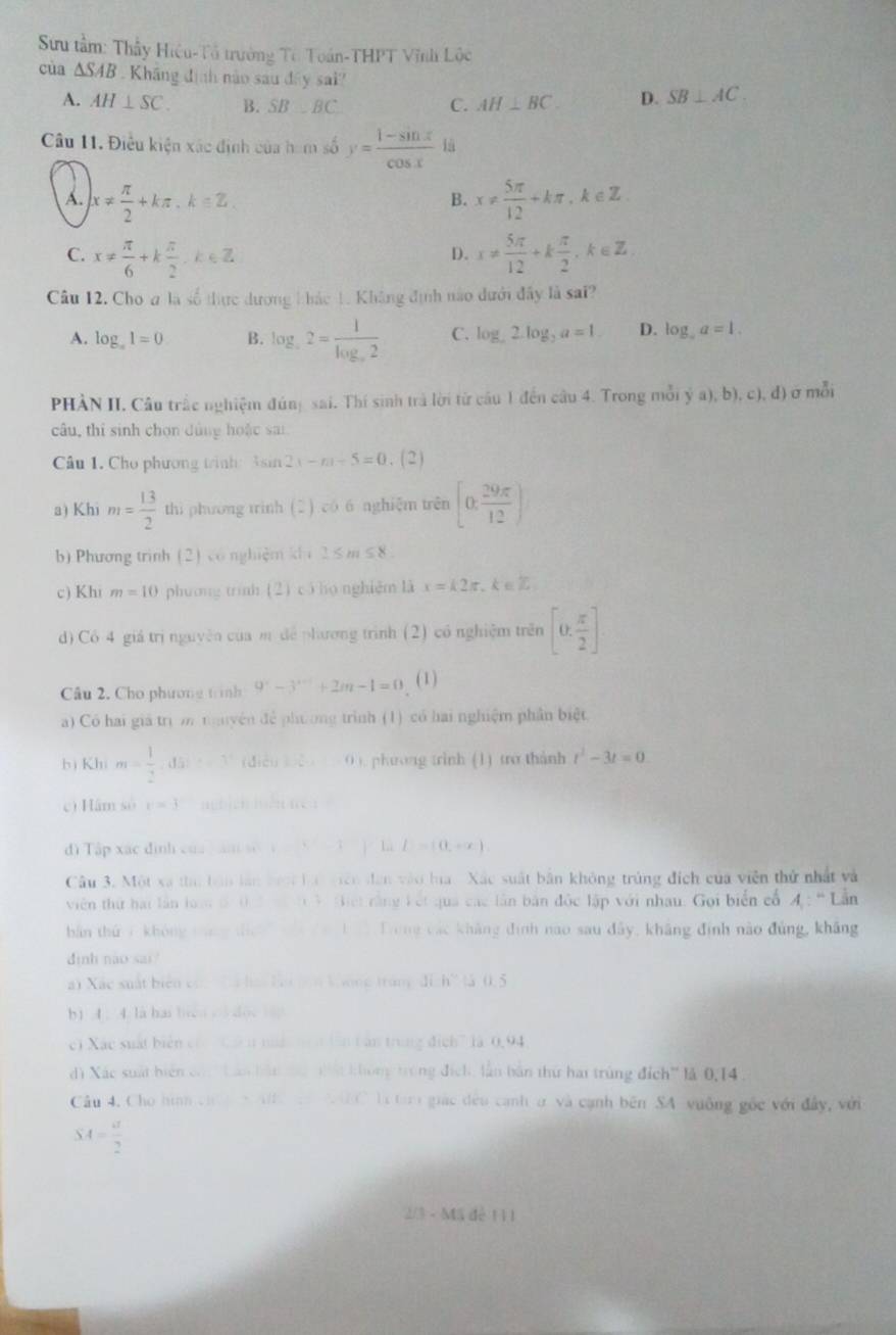Sưu tầm: Thầy Hiệu-Tổ trường Tc Toán-THPT Vĩnh Lộc
cùa △ SAB Kháng định nào sau đây sai? SB⊥ AC.
A. AH⊥ SC. B. SB⊥ BC C. AH⊥ BC. D.
Câu 11. Điều kiện xác định của ham số y= (1-sin x)/cos x  lā
A. x!=  π /2 +kπ ,k∈ Z x!=  5π /12 +kπ ,k∈ Z.
B.
C. x!=  π /6 +k π /2 ,k∈ Z x!=  5π /12 +k π /2 ,k∈ Z.
D.
Câu 12. Cho a là số thực dương 1 hác 1. Không định no dưới đây là sai?
A. log _a1=0 B. log _a2=frac 1log _a2 C. log _ 2.log _2a=1 D. log _aa=1.
PHÀN II. Câu trắc nghiệm đúng sai. Thí sinh trả lời từ câu 1 đến câu 4. Trong mỗi ý a),b),c),d) ở mỗi
câu, thi sinh chọn dùng hoặc sai
Câu 1. Cho phương trinh 3 a n2x-n-5=0. ( 2 )
a) Khi m= 13/2  thi phương trinh (2) có 6 nghiệm trên [0, 29π /12 )
b) Phương trình (2) có nghiệm khi 1≤ m≤ 8
c) Khi m=10 phương trình (2) có họ nghiệm là x=k2π. eoverline L
d) Có 4 giá trị nguyên của m dể phương trình (2) có nghiệm trên [0, π /2 ]
Câu 2. Cho phương trình 9^x-3^(x+1)+2m-1=0 (1)
a) Có hai giá trị m muyên để phương trình (1) có hai nghiệm phân biệt
bì Khì m= 1/2 ,,d 0 ). phưong trinh (1) tro thành t^2-3t=0
c) Hâm so v=3 (        
dì Tập xác đình của  án số I_1 j lù L=(0,+∈fty )
Câu 3. Một xã t bản lần toợi là giên dân vào hia. Xác suất bản không trùng địch của viên thứ nhất và
viên thứ hai lần loà đ 0 3 m 1 3. Giết rằng kết qua các lần bản độc lập với nhau. Gọi biển cổ 4 : “Lần
bản thứ 7 không táng tịc   tà ha Trong các khảng định nao sau đây, kháng định nào đúng, kháng
định nào sai!
a) Xác suất biển cón  hà ha Lội gên khong tráng đi h° t3 0.5
b) 4 ; 4. là has bies ol doe lao
c) Xác suất biên có C n nà hên lên tán trung địch7 là 0.94
di Xác suất biển cón Lản bản tà nất không trùng địch, lần bàn thứ hai trùng đích'' là 0,14 .
Câu 4. Cho hình ch  e   NC là tar giác đều canh ở và cạnh bên SA vuông gốc với đây, với
SA= a/2 
2/3 - Mã dễ 111
