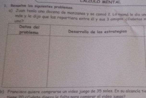 Resuelve los siguientes problemas. 
a) Juan tenía una docena de manzanas y se comió 2. La mamá le dio un 
más y le dijo que las repartiera entre él y sus 3 amigos. ¿Cuántas n 
b) Francisco quiere comprarse un video juego de 35 stie 
tien e 0 6 Cuánta dinera le falta para comprar el video juego?