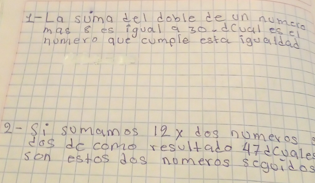 y-La suma del doble de un numeco 
mas 8 es iqual a 30.d(ual es ei 
nonhero que cumple esta igualdad 
2- Si somamos 12x dos numeros 
dos de como resultado u7dcugle 
son estos dos nomeros segoidos