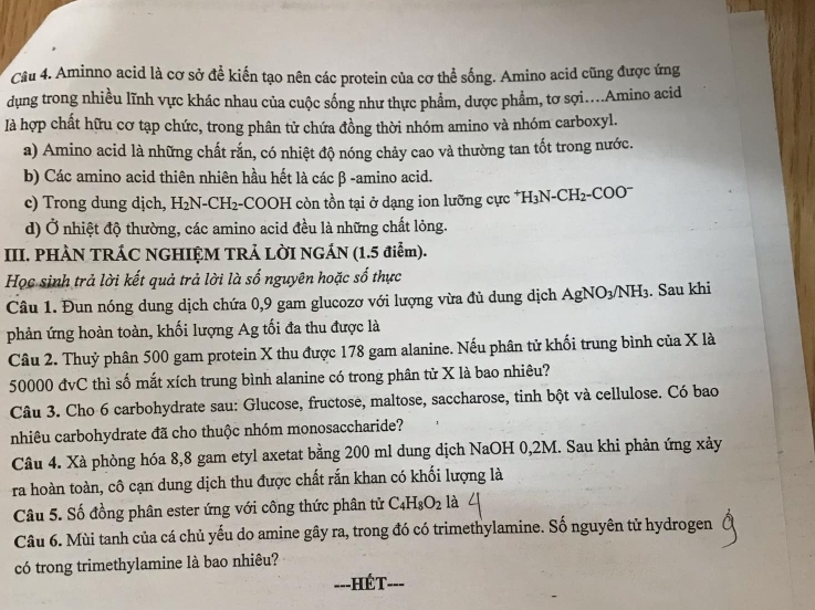 Aminno acid là cơ sở để kiến tạo nên các protein của cơ thể sống. Amino acid cũng được ứng
dụng trong nhiều lĩnh vực khác nhau của cuộc sống như thực phẩm, dược phẩm, tơ sợi....Amino acid
là hợp chất hữu cơ tạp chức, trong phân tử chứa đồng thời nhóm amino và nhóm carboxyl.
a) Amino acid là những chất rắn, có nhiệt độ nóng chảy cao và thường tan tốt trong nước.
b) Các amino acid thiên nhiên hầu hết là các β -amino acid.
c) Trong dung dịch, H₂N-CH₂-COOH còn tồn tại ở dạng ion lưỡng cực *1 H_3N-CH_2-COO
d) Ở nhiệt độ thường, các amino acid đều là những chất lỏng.
III. PHÀN TRÁC NGHIỆM TRẢ LỜI NGÁN (1.5 điễm).
Học sinh trả lời kết quả trả lời là số nguyên hoặc số thực
Câu 1. Đun nóng dung dịch chứa 0,9 gam glucozơ với lượng vừa đủ dung dịch Ag NO_3/NH_3. Sau khi
phản ứng hoàn toàn, khối lượng Ag tối đa thu được là
Câu 2. Thuỷ phân 500 gam protein X thu được 178 gam alanine. Nếu phân tử khối trung bình của X là
50000 đvC thì số mắt xích trung bình alanine có trong phân tử X là bao nhiêu?
Câu 3. Cho 6 carbohydrate sau: Glucose, fructose, maltose, saccharose, tinh bột và cellulose. Có bao
nhiêu carbohydrate đã cho thuộc nhóm monosaccharide?
Câu 4. Xà phòng hóa 8,8 gam etyl axetat bằng 200 ml dung dịch NaOH 0,2M. Sau khi phản ứng xảy
ra hoàn toàn, cô cạn dung dịch thu được chất rắn khan có khối lượng là
Câu 5. Số đồng phân ester ứng với công thức phân tử C_4H_8O_2 là
Câu 6. Mùi tanh của cá chủ yếu do amine gây ra, trong đó có trimethylamine. Số nguyên tử hydrogen
có trong trimethylamine là bao nhiêu?
---HÉT ---
