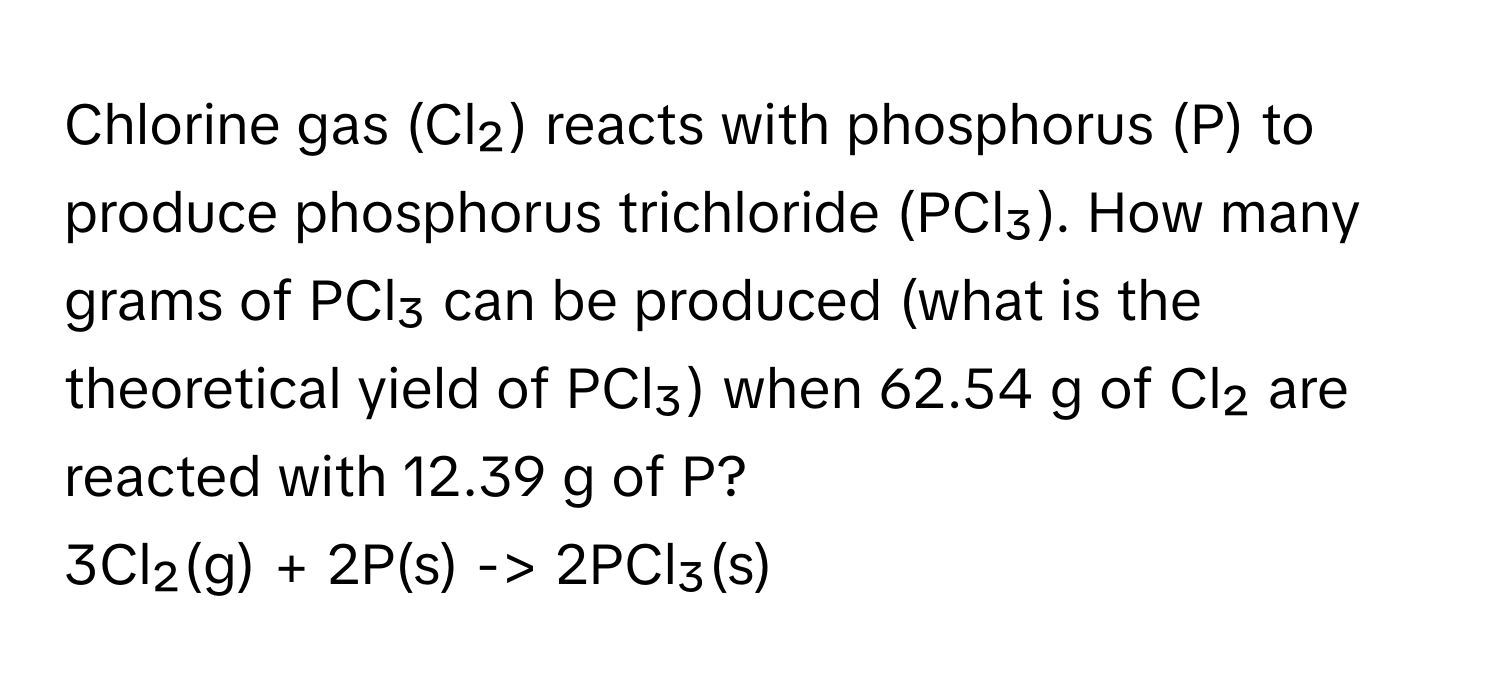 Chlorine gas (Cl₂) reacts with phosphorus (P) to produce phosphorus trichloride (PCl₃). How many grams of PCl₃ can be produced (what is the theoretical yield of PCl₃) when 62.54 g of Cl₂ are reacted with 12.39 g of P?

3Cl₂(g) + 2P(s) -> 2PCl₃(s)