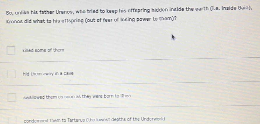 So, unlike his father Uranos, who tried to keep his offspring hidden inside the earth (i.e. inside Gaia),
Kronos did what to his offspring (out of fear of losing power to them)?
killed some of them
hid them away in a cave
swallowed them as soon as they were born to Rhea
condemned them to Tartarus (the lowest depths of the Underworld