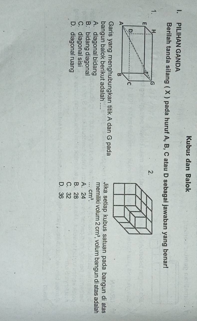Kubus dan Balok
I. PILIHAN GANDA
Berilah tanda silang ( X ) pada huruf A, B, C atau D sebagai jawaban yang benar!
1.
2.
Garis yang menghubungkan titik A dan G pada Jika setiap kubus satuan pada bangun di atas
bangun balok berikut adalah ....
A. diagonal bidang
memiliki volum 2cm^3 , volum bangun di atas adalah
B. bidang diagonal
.._ cm^3.
C. diagonal sisi
A. 24
D. diagonal ruang
B. 28
C. 32
D. 36