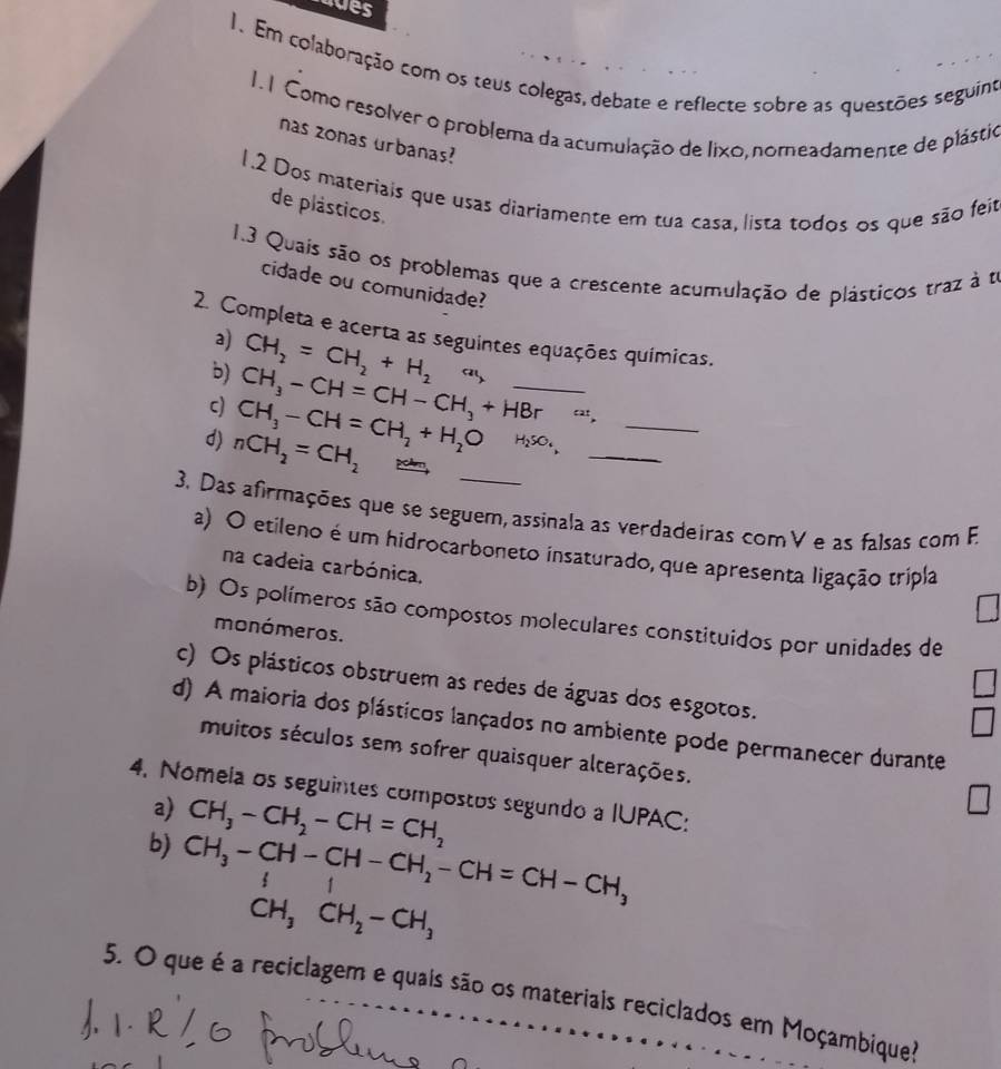 gues
1. Em colaboração com os teus colegas, debate e reflecte sobre as questões seguint
1. 1 Como resolver o problema da acumulação de lixo, nomeadamente de plástio
nas zonas urbanas?
1.2 Dos materiais que usas diariamente em tua casa, lista todos os que são feit
de plásticos.
1.3 Quais são os problemas que a crescente acumulação de plásticos traz à te
cidade ou comunidade?
2. Completa e acerta as seguintes equações químicas.
a) CH_2=CH_2+H_2
b) CH_3-CH=CH-CH_3+HBrxrightarrow circ t, __
c) CH_3-CH=CH_2+H_2O
d) nCH_2=CH_2 H₂SO₄,_
3. Das afirmações que se seguem, assinala as verdadeiras comV e as falsas com F.
a) O etileno é um hidrocarboneto insaturado, que apresenta ligação tripla
na cadeia carbónica,
b) Os polímeros são compostos moleculares constituidos por unidades de
monómeros.
c) Os plásticos obstruem as redes de águas dos esgotos.
d) A maioria dos plásticos lançados no ambiente pode permanecer durante
muitos séculos sem sofrer quaisquer alterações.
4. Nomeia os seguintes compostos segundo a IUPAC:
a) CH_3-CH_2-CH=CH_2
b) CH_3-CH-CH-CH_2-CH=CH-CH_3
CH_3CH_2-CH_3
5. O que é a reciclagem e quais são os materiais reciclados em Moçambique?