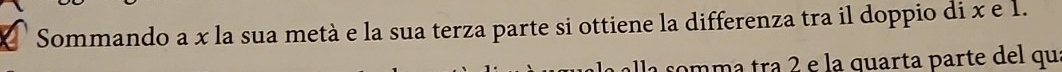 Sommando a x la sua metà e la sua terza parte si ottiene la differenza tra il doppio di x e 1. 
omma trª 2 e la quarta parte del quí