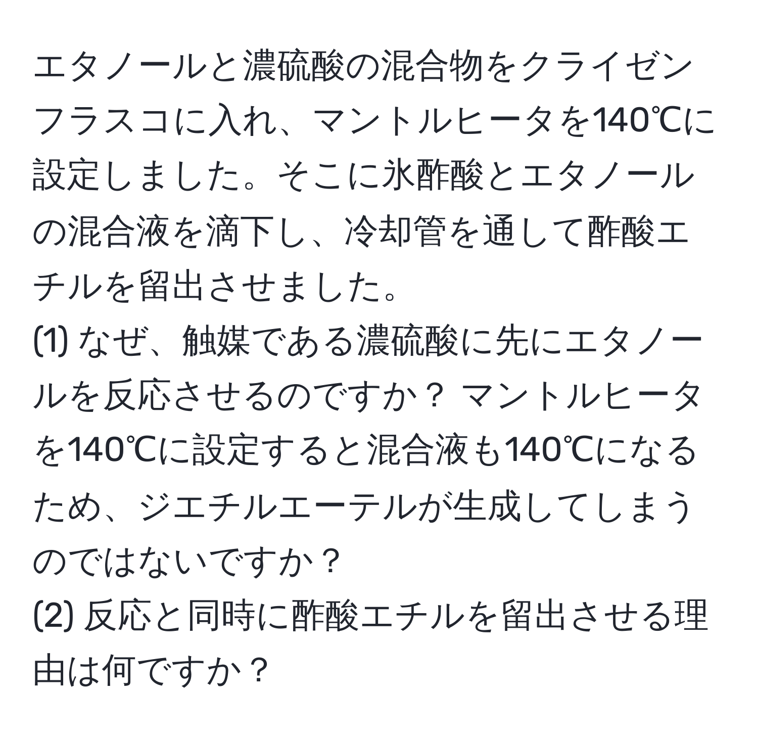 エタノールと濃硫酸の混合物をクライゼンフラスコに入れ、マントルヒータを140℃に設定しました。そこに氷酢酸とエタノールの混合液を滴下し、冷却管を通して酢酸エチルを留出させました。  
(1) なぜ、触媒である濃硫酸に先にエタノールを反応させるのですか？ マントルヒータを140℃に設定すると混合液も140℃になるため、ジエチルエーテルが生成してしまうのではないですか？  
(2) 反応と同時に酢酸エチルを留出させる理由は何ですか？