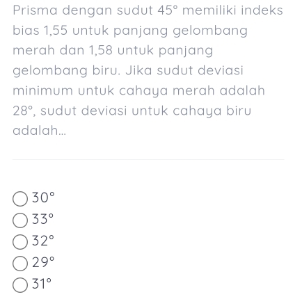 Prisma dengan sudut 45° memiliki indeks
bias 1,55 untuk panjang gelombang
merah dan 1,58 untuk panjang
gelombang biru. Jika sudut deviasi
minimum untuk cahaya merah adalah
28° , sudut deviasi untuk cahaya biru
adalah...
30°
33°
32°
29°
31°