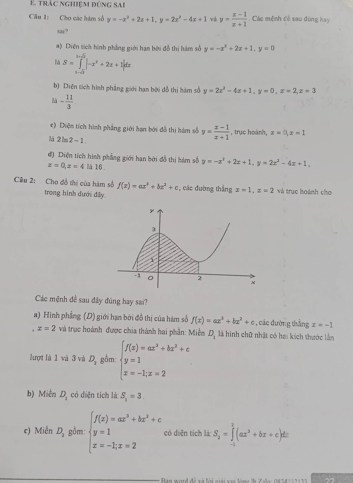 tRÁC NGHIỆM ĐÚNG SAI
Câu 1: Cho các hàm số y=-x^2+2x+1,y=2x^2-4x+1 và y= (x-1)/x+1 . Các mệnh đề sau đúng hay
sai?
a) Diện tích hình phẳng giới hạn bởi đồ thị hàm số y=-x^2+2x+1,y=0
là S=∈tlimits _1-sqrt(2)^1+sqrt(2)|-x^2+2x+1|dx.
b) Diện tích hình phẳng giới hạn bởi đồ thị hàm số y=2x^2-4x+1,y=0,x=2,x=3
là - 11/3 .
c) Diện tích hình phẳng giới hạn bởi đồ thị hàm số y= (x-1)/x+1  , trục hoành, x=0,x=1
là 2ln 2-1.
d) Diện tích hình phẳng giới hạn bởi đồ thị hàm số y=-x^2+2x+1,y=2x^2-4x+1,
x=0,x=4 là 16 .
Câu 2: Cho đồ thị của hàm số f(x)=ax^3+bx^2+c , các đường thắng x=1,x=2 và trục hoành cho
trong hình dưới đây.
Các mệnh đề sau đây đúng hay sai?
a) Hình phẳng (D) giới hạn bởi đồ thị của hàm số f(x)=ax^3+bx^2+c , các đường thắng x=-1
x=2 và trục hoành được chia thành hai phần: Miền D_1 là hình chữ nhật có hai kích thước lần
lượt là 1 và 3 và D_2 gồm: beginarrayl f(x)=ax^3+bx^2+c y=1 x=-1,x=2endarray.
b) Miền D_1 có diện tích là: S_1=3.
c) Miền D_2 gồm: beginarrayl f(x)=ax^3+bx^2+c y=1 x=-1,x=2endarray. có diện tích là: S_2=∈tlimits _(-1)^2(ax^3+bx+c)dx
Bàn word đề và lời giải vui lòng là Zalo: 0834332133