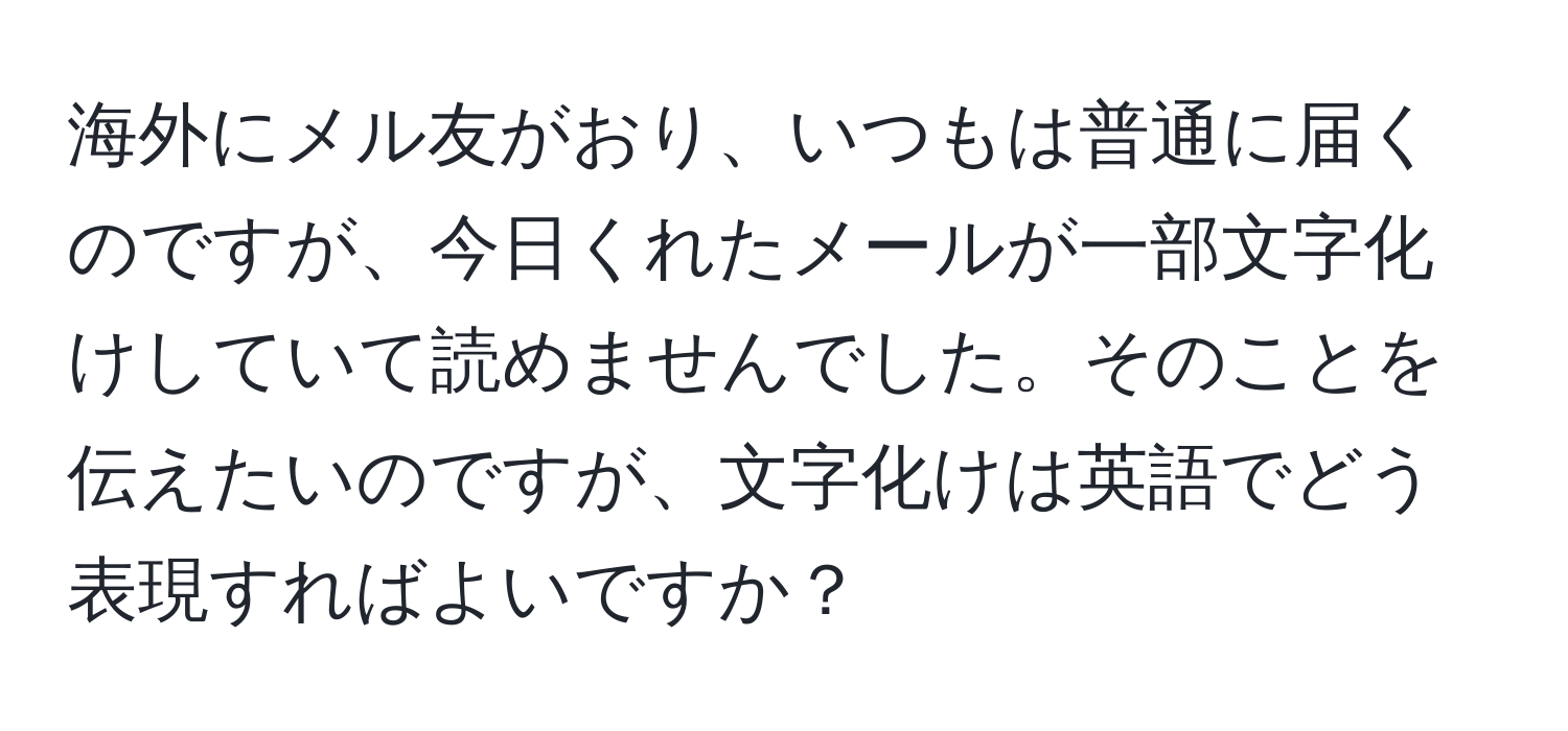 海外にメル友がおり、いつもは普通に届くのですが、今日くれたメールが一部文字化けしていて読めませんでした。そのことを伝えたいのですが、文字化けは英語でどう表現すればよいですか？