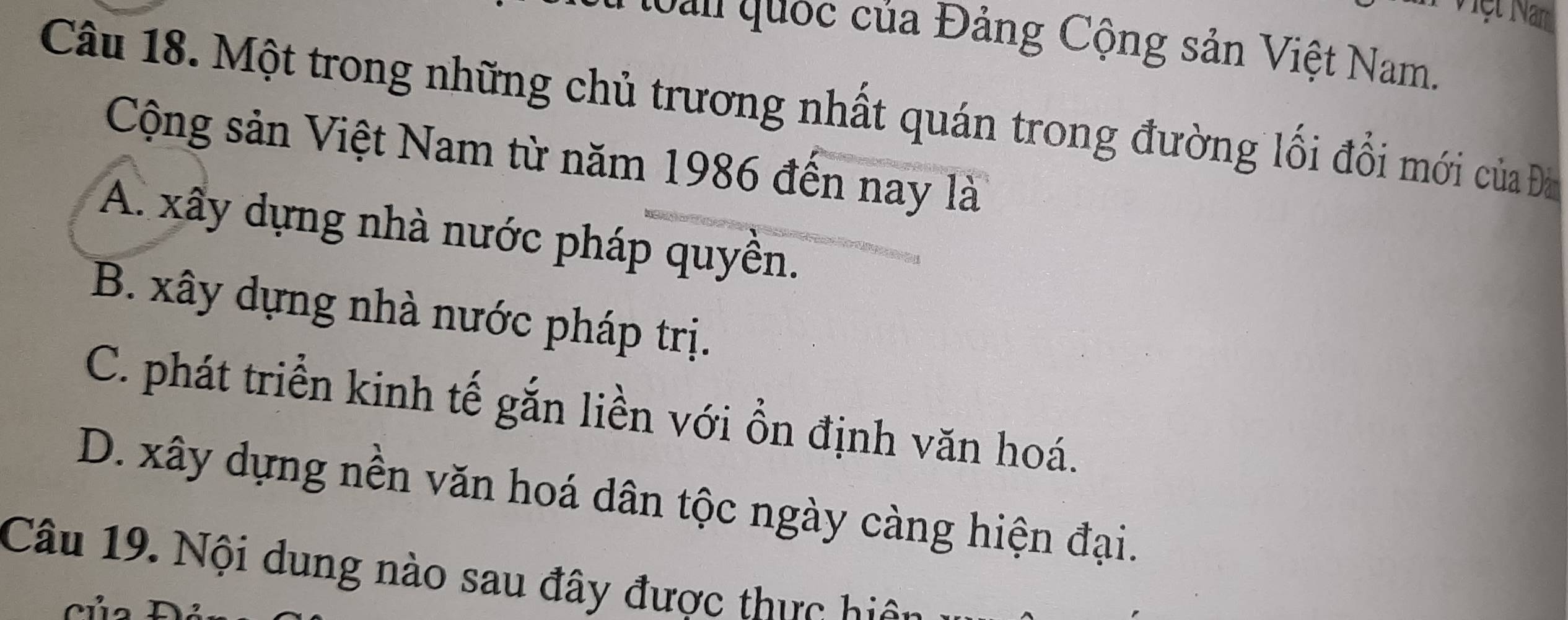 Tệt Nm
an quốc của Đảng Cộng sản Việt Nam.
Câu 18. Một trong những chủ trương nhất quán trong đường lối đổi mới của Đà
Cộng sản Việt Nam từ năm 1986 đến nay là
A. xây dựng nhà nước pháp quyền.
B. xây dựng nhà nước pháp trị.
C. phát triển kinh tế gắn liền với ồn định văn hoá.
D. xây dựng nền văn hoá dân tộc ngày càng hiện đại.
Câu 19. Nội dung nào sau đây được thực h