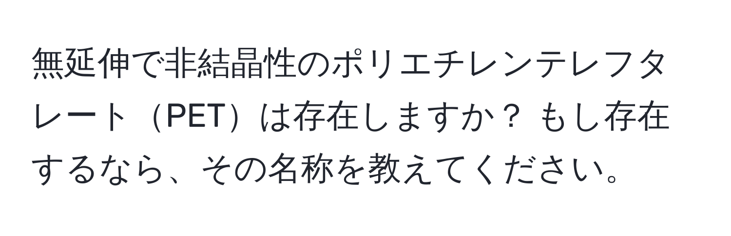 無延伸で非結晶性のポリエチレンテレフタレートPETは存在しますか？ もし存在するなら、その名称を教えてください。