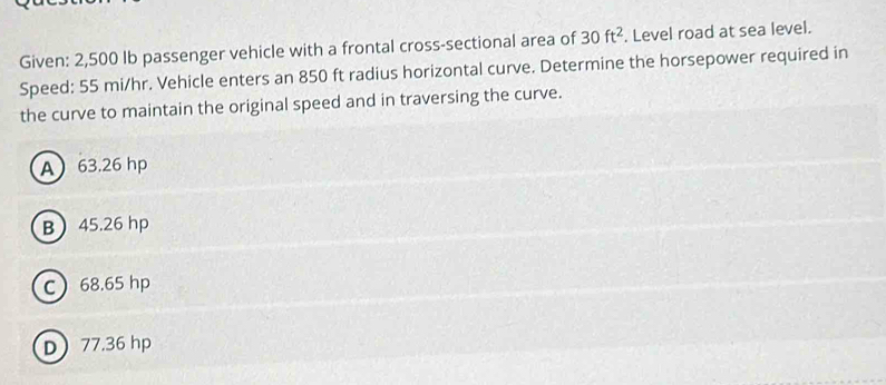 Given: 2,500 Ib passenger vehicle with a frontal cross-sectional area of 30ft^2. Level road at sea level.
Speed: 55 mi/hr. Vehicle enters an 850 ft radius horizontal curve. Determine the horsepower required in
the curve to maintain the original speed and in traversing the curve.
A 63.26 hp
B 45.26 hp
C 68.65 hp
D 77.36 hp