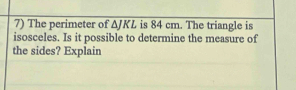 The perimeter of overline △ JKL is 84 cm. The triangle is 
isosceles. Is it possible to determine the measure of 
the sides? Explain