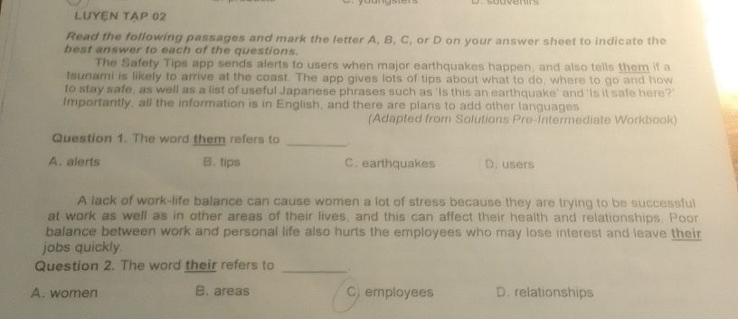 LUYÊN TẠP 02
Read the following passages and mark the letter A, B, C, or D on your answer sheet to indicate the
best answer to each of the questions.
The Safety Tips app sends alerts to users when major earthquakes happen, and also tells them if a
tsunami is likely to arrive at the coast. The app gives lots of tips about what to do, where to go and how
to stay safe, as well as a list of useful Japanese phrases such as 'Is this an earthquake' and 'Is it safe here?'
Importantly, all the information is in English, and there are plans to add other languages.
(Adapted from Solutions Pre-Intermediate Workbook)
Question 1. The word them refers to
_
A. alerts B. tips C. earthquakes D. users
A lack of work-life balance can cause women a lot of stress because they are trying to be successful
at work as well as in other areas of their lives, and this can affect their health and relationships. Poor
balance between work and personal life also hurts the employees who may lose interest and leave their
jobs quickly.
Question 2. The word their refers to_
A. women B. areas C. employees D. relationships