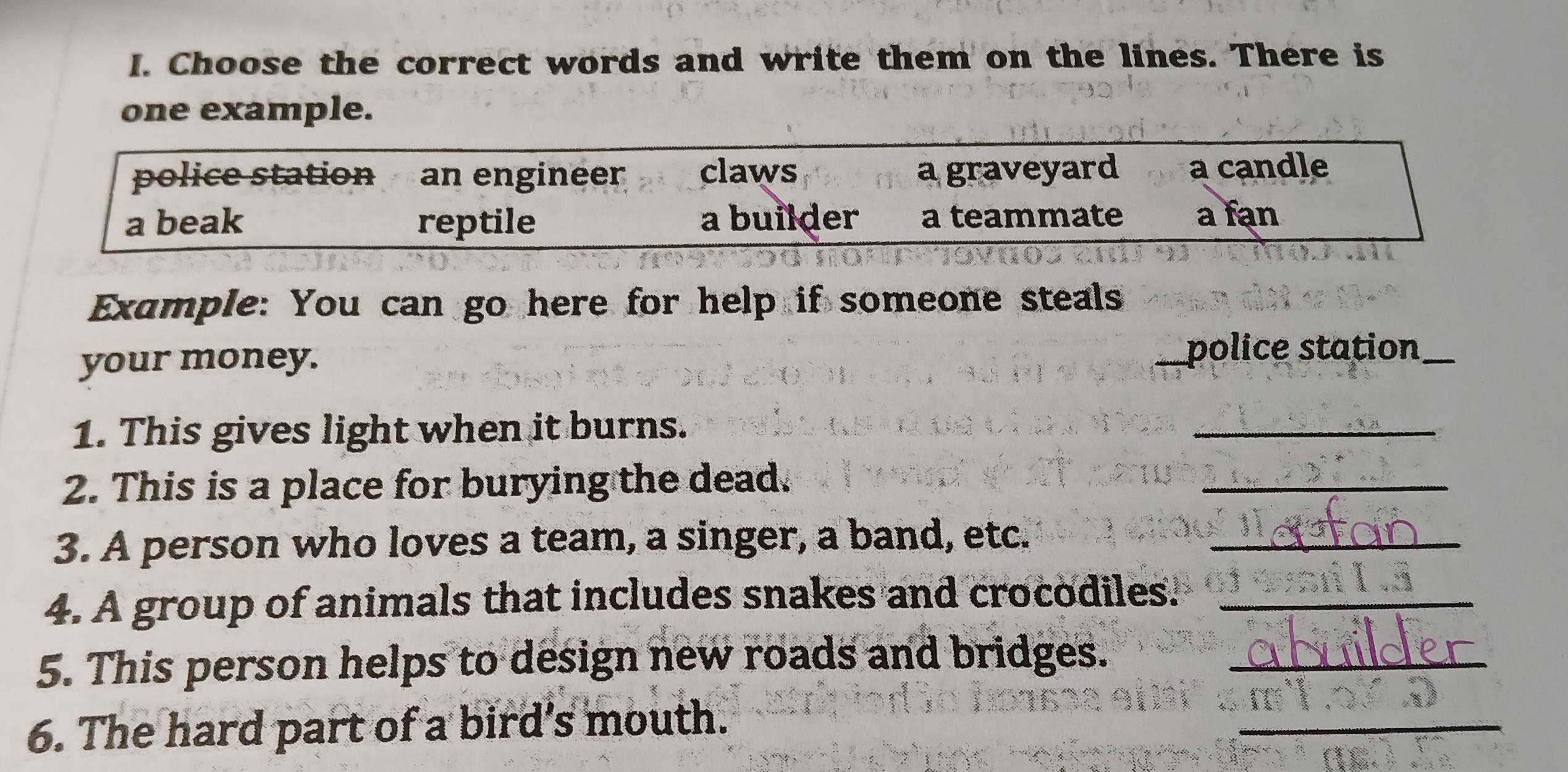 Choose the correct words and write them on the lines. There is
one example.
police station an engineer claws a graveyard a candle
a beak reptile a builder a teammate a fan
Example: You can go here for help if someone steals
your money. _police station_
1. This gives light when it burns.
_
2. This is a place for burying the dead.
_
3. A person who loves a team, a singer, a band, etc._
4. A group of animals that includes snakes and crocodiles._
5. This person helps to design new roads and bridges._
6. The hard part of a bird's mouth.
_