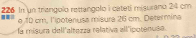 226 In un triangolo rettangolo i cateti misurano 24 cm
e 10 cm. l’ipotenusa misura 26 cm. Determina 
la misura dell'altezza relativa all’ipotenusa.