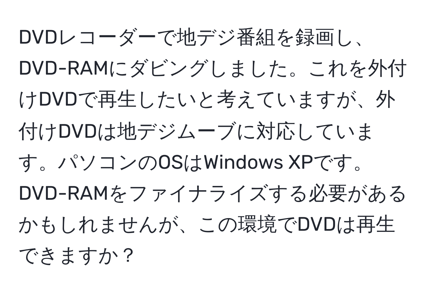 DVDレコーダーで地デジ番組を録画し、DVD-RAMにダビングしました。これを外付けDVDで再生したいと考えていますが、外付けDVDは地デジムーブに対応しています。パソコンのOSはWindows XPです。DVD-RAMをファイナライズする必要があるかもしれませんが、この環境でDVDは再生できますか？