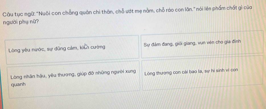 Câu tục ngữ: “Nuôi con chẳng quản chi thân, chỗ ướt mẹ nằm, chỗ ráo con lăn.” nói lên phẩm chất gì của
người phụ nữ?
Lòng yêu nước, sự dũng cảm, kiên cường Sự đảm đang, giỏi giang, vun vén cho gia đinh
Lòng nhân hậu, yêu thương, giúp đỡ những người xung Lòng thương con cái bao la, sự hi sinh vi con
quanh