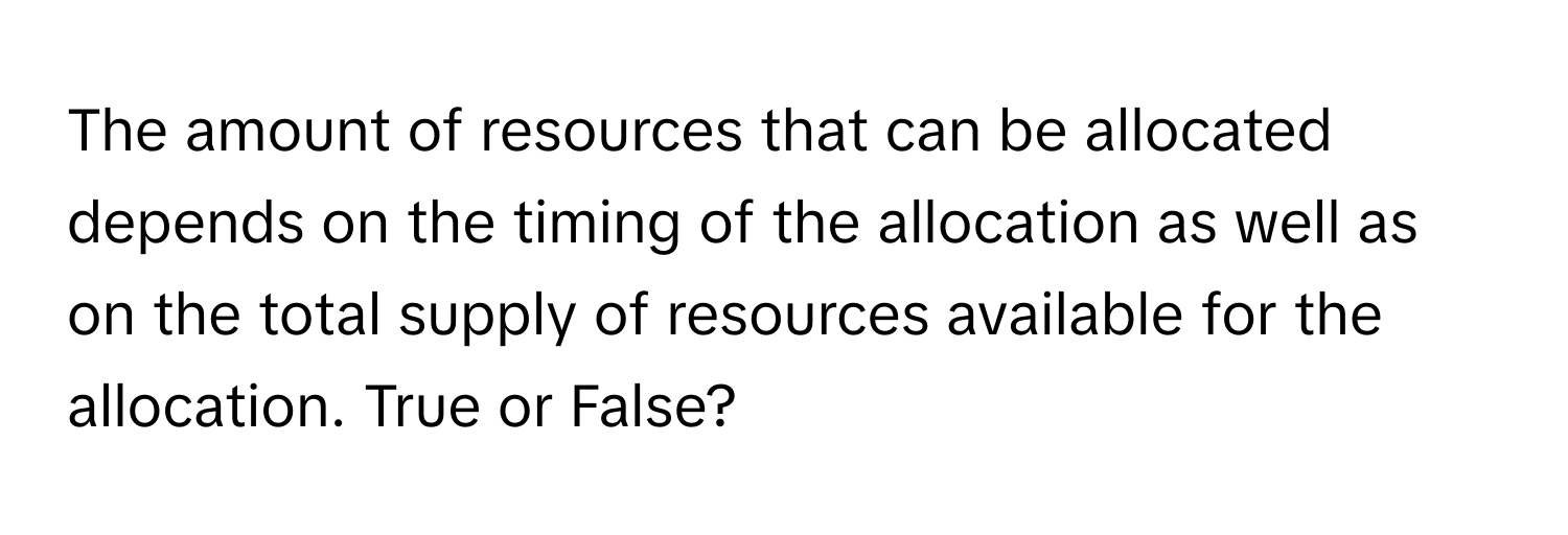 The amount of resources that can be allocated depends on the timing of the allocation as well as on the total supply of resources available for the allocation. True or False?