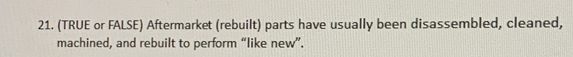 (TRUE or FALSE) Aftermarket (rebuilt) parts have usually been disassembled, cleaned, 
machined, and rebuilt to perform “like new”.