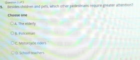 Quesson 5 of S
5. Besides children and pets, which other pedestrians require greater attention?
Choose one
A. The elderly
B. Policeman
* C. Motorcycle riders
D. School teachers