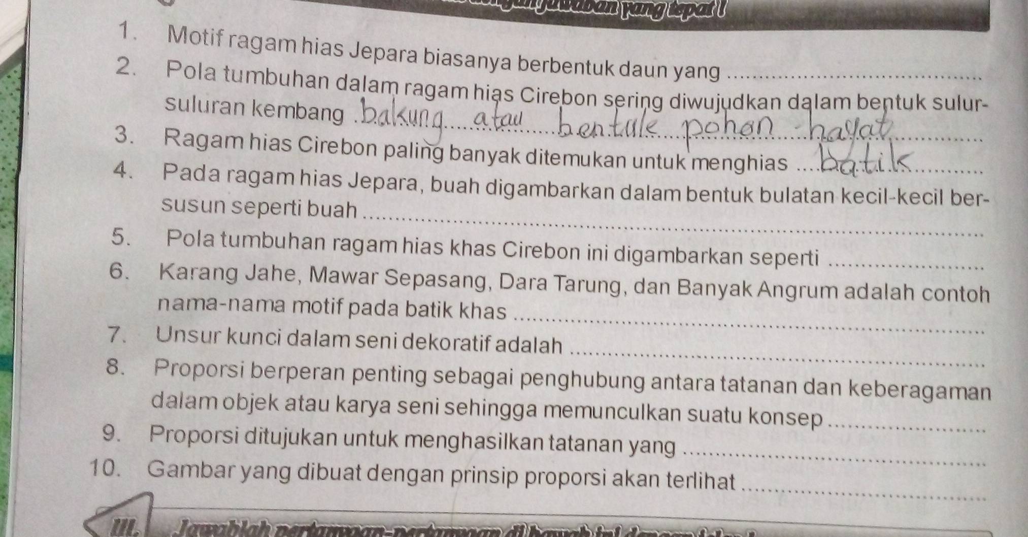 myawaban yang topat ! 
1. Motif ragam hias Jepara biasanya berbentuk daun yang 
_ 
2. Pola tumbuhan dalam ragam hiạs Cirebon sering diwujudkan dąlam bentuk sulur- 
suluran kembang . 
3. Ragam hias Cirebon paling banyak ditemukan untuk menghias 
4. Pada ragam hias Jepara, buah digambarkan dalam bentuk bulatan kecil-kecil ber- 
susun seperti buah_ 
5. Pola tumbuhan ragam hias khas Cirebon ini digambarkan seperti_ 
6. Karang Jahe, Mawar Sepasang, Dara Tarung, dan Banyak Angrum adalah contoh 
_ 
nama-nama motif pada batik khas 
_ 
7. Unsur kunci dalam seni dekoratif adalah 
8. Proporsi berperan penting sebagai penghubung antara tatanan dan keberagaman 
dalam objek atau karya seni sehingga memunculkan suatu konsep_ 
9. Proporsi ditujukan untuk menghasilkan tatanan yang_ 
_ 
10. Gambar yang dibuat dengan prinsip proporsi akan terlihat 
IL Jawablah nertawar