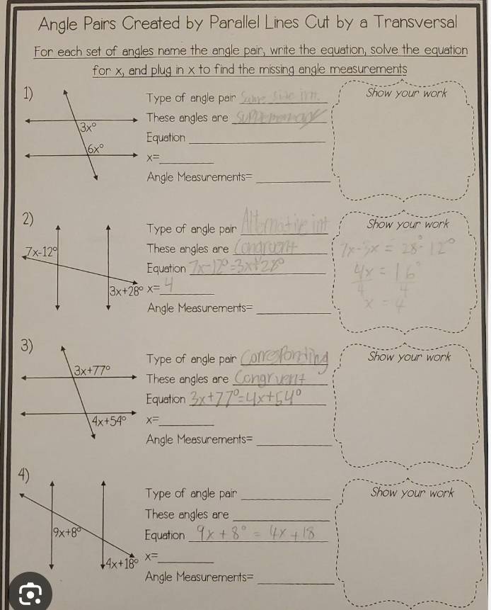 Angle Pairs Created by Parallel Lines Cut by a Transversal
For each set of angles name the angle pair, write the equation, solve the equation
for x, and plug in x to find the missing angle measurements
_Show your work
Type of angle pair
These angles are_
Equation_
x= _
Angle Measurements=_
Type of angle pair _Show your work
These angles are_
Equation_
3x+28°x= _
Angle Measurements=_
Type of angle pair _Show your work
These angles are_
Equation_
x= _
Angle Measurements=_
Type of angle pair _Show your work
These angles are_
Equation_
x= _
Angle Measurements=_