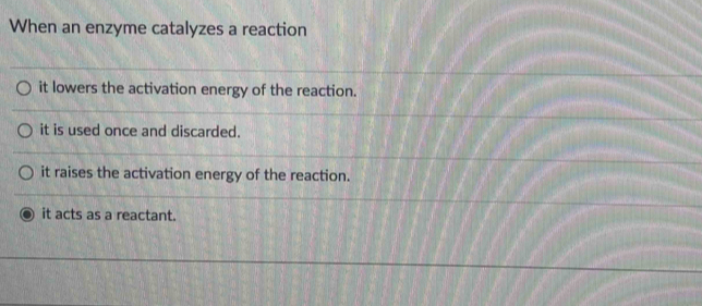 When an enzyme catalyzes a reaction
it lowers the activation energy of the reaction.
it is used once and discarded.
it raises the activation energy of the reaction.
it acts as a reactant.