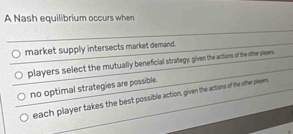 A Nash equilibrium occurs when
market supply intersects market demand.
players select the mutually beneficial strategy, given the actions of the other players.
no optimal strategies are possible.
each player takes the best possible action, given the actions of the other players.