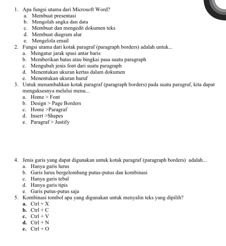 Apa fungsi utama dari Microsoft Word?
a. Membuat presentasi
b. Mengolah angka dan data
c. Membuat dan mengedit dokumen teks
d. Membuat diagram alur
e. Mengelola email
2. Fungsi utama dari kotak paragraf (paragraph borders) adalah untuk...
a. Mengatur jarak spasi antar baris
b. Memberikan batas atau bingkai pasa suatu paragraph
c. Mengubah jenis font dari suatu paragraph
d. Menentukan ukuran kertas dalam dokumen
e. Menentukan ukuran huruf
3. Untuk menambahkan kotak paragraf (paragraph borders) pada suatu paragraf, kita dapat
mengaksesnya melalui menu...
a. Home > Font
b. Design > Page Borders
c. Home >Paragraf
d. Insert >Shapes
e. Paragraf > Justify
4. Jenis garis yang dapat digunakan untuk kotak paragraf (paragraph borders) adalah...
a. Hanya garis lurus
b. Garis lurus bergelombang putus-putus dan kombinasi
c. Hanya garis tebal
d. Hanya garis tipis
e. Garis putus-putus saja
5. Kombinasi tombol apa yang digunakan untuk menyalin teks yang dipilih?
a. Ctrl+X
b. Ctrl+C
c. Ctrl+V
d. Ctrl+N
e. Ctrl+O