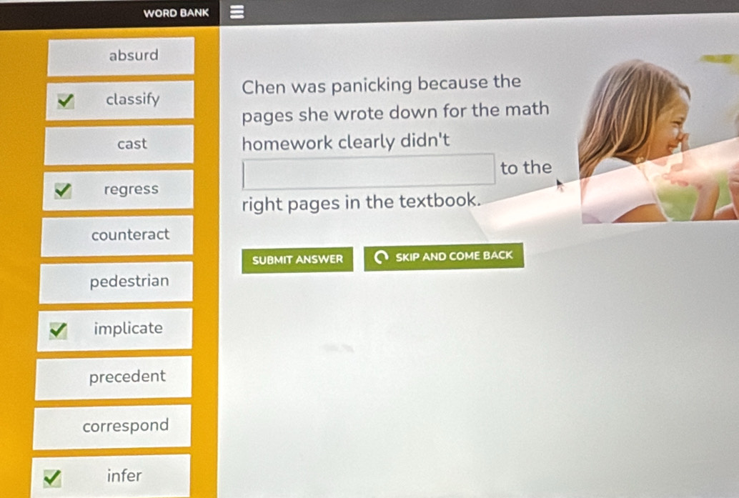 WORD BANK
absurd
Chen was panicking because the
classify
pages she wrote down for the math
cast homework clearly didn't
to the
regress
right pages in the textbook.
counteract
SUBMIT ANSWER SKIP AND COME BACK
pedestrian
implicate
precedent
correspond
infer