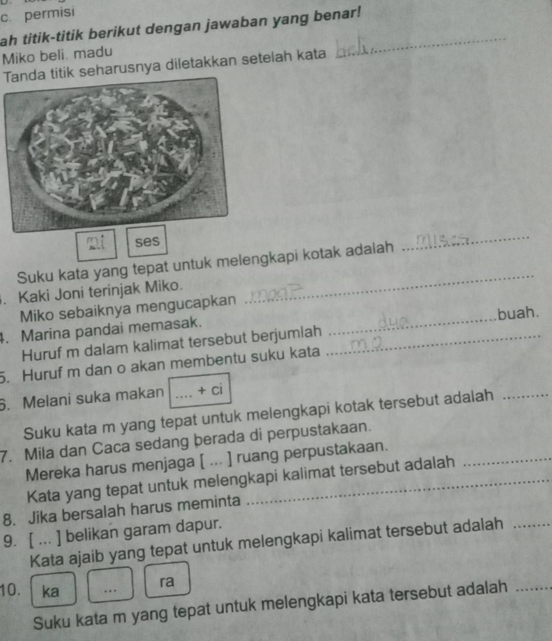 permisi 
ah titik-titik berikut dengan jawaban yang benar! 
Miko beli. madu 
Tanda titik seharusnya diletakkan setelah kata 
ses 
_ 
Suku kata yang tepat untuk melengkapi kotak adalah 
_ 
. Kaki Joni terinjak Miko. 
_ 
Miko sebaiknya mengucapkan 
buah. 
4. Marina pandai memasak. 
Huruf m dalam kalimat tersebut berjumlah_ 
5. Huruf m dan o akan membentu suku kata 
6. Melani suka makan _ +ci 
Suku kata m yang tepat untuk melengkapi kotak tersebut adalah_ 
7. Mila dan Caca sedang þerada di perpustakaan. 
Mereka harus menjaga [ ... ] ruang perpustakaan._ 
Kata yang tepat untuk melengkapi kalimat tersebut adalah 
8. Jika bersalah harus meminta 
9. [ ... ] belikan garam dapur. 
Kata ajaib yang tepat untuk melengkapi kalimat tersebut adalah_ 
10. ka .. ra 
Suku kata m yang tepat untuk melengkapi kata tersebut adalah_