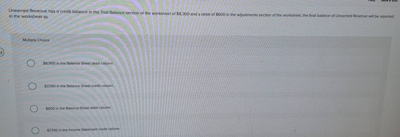 Unearned Revenue has a credit balance in the Trial Balance section of the worksheet of $8,300 and a debit of $600 in the adjustments section of the worksheet, the final balance of Unearned Revenue will be reported
in the worksheet as
Multiple Choice
$8,900 in the Balance Sheet debit column.
$7,700 in the Balance Sheet credit column.
$600 in the Balance Sheet debit column.
$7,700 in the Income Statement credit column.