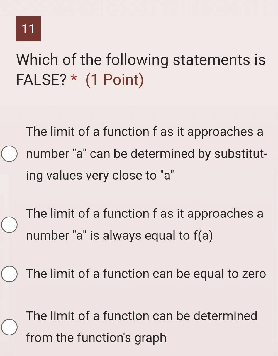 Which of the following statements is
FALSE? * (1 Point)
The limit of a function f as it approaches a
number "a" can be determined by substitut-
ing values very close to "a"
The limit of a function f as it approaches a
number "a" is always equal to f(a)
The limit of a function can be equal to zero
The limit of a function can be determined
from the function's graph