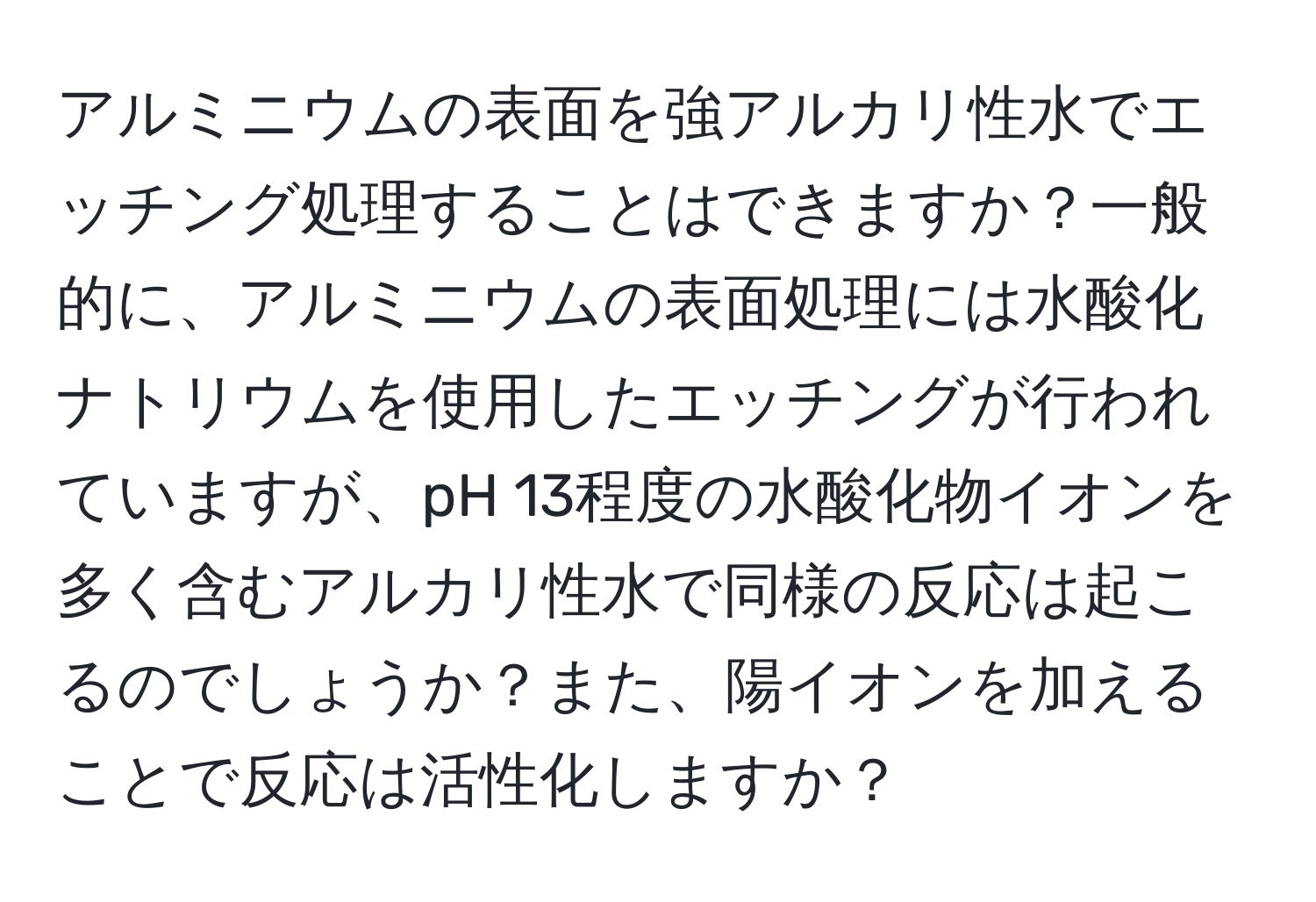 アルミニウムの表面を強アルカリ性水でエッチング処理することはできますか？一般的に、アルミニウムの表面処理には水酸化ナトリウムを使用したエッチングが行われていますが、pH 13程度の水酸化物イオンを多く含むアルカリ性水で同様の反応は起こるのでしょうか？また、陽イオンを加えることで反応は活性化しますか？