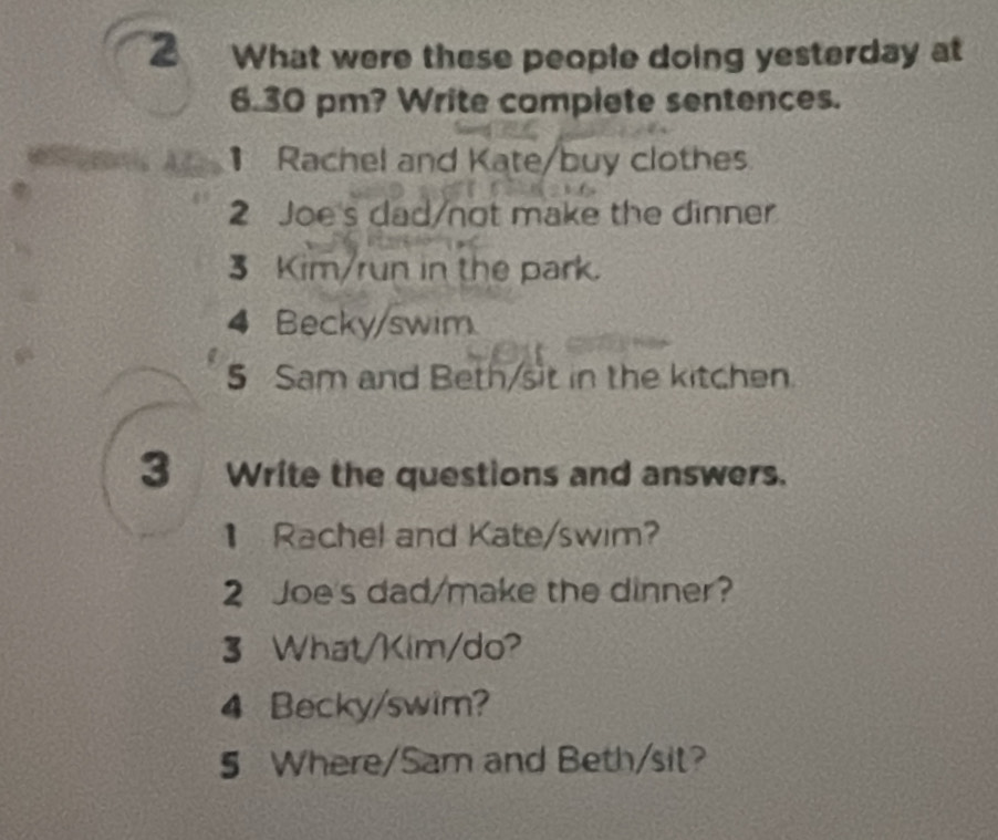 2 ₹What were these people doing yesterday at 
6.30 pm? Write complete sentences. 
Rachel and Kate/buy clothes 
2 Joe's dad/not make the dinner 
3 Kim/run in the park 
4 Becky/swim 
5 Sam and Beth/sit in the kitchen 
3 Write the questions and answers. 
Rachel and Kate/swim? 
2 Joe's dad/make the dinner? 
3 What/Kim/do? 
4 Becky/swim? 
5 Where/Sam and Beth/sit?