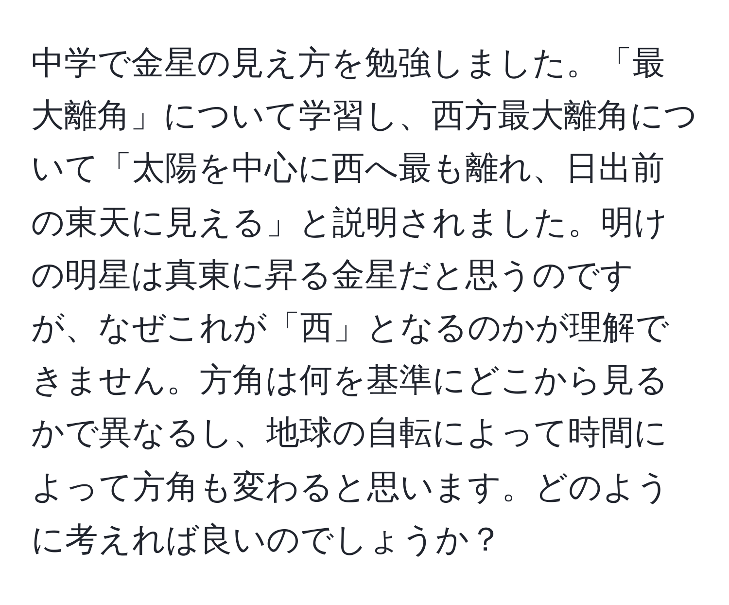 中学で金星の見え方を勉強しました。「最大離角」について学習し、西方最大離角について「太陽を中心に西へ最も離れ、日出前の東天に見える」と説明されました。明けの明星は真東に昇る金星だと思うのですが、なぜこれが「西」となるのかが理解できません。方角は何を基準にどこから見るかで異なるし、地球の自転によって時間によって方角も変わると思います。どのように考えれば良いのでしょうか？