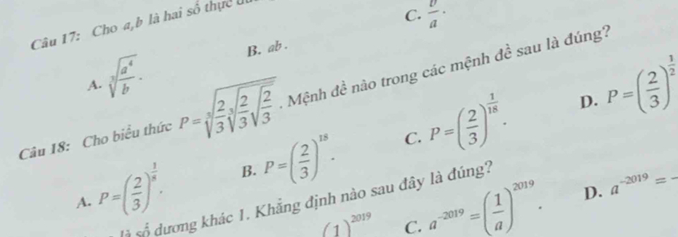 Cho a, b là hai số thực đi
C.  v/a ·
B. ab.
A. sqrt[3](frac a^4)b.
P=( 2/3 )^ 1/18 . D. P=( 2/3 )^ 1/2 
Câu 18: Cho biểu thức P=sqrt[3](frac 2)3sqrt[3](frac 2)3sqrt(frac 2)3. Mệnh đề não trong các mệnh đề sau là đúng?
A. P=( 2/3 )^ 1/5 . B. P=( 2/3 )^18.
C.
(1)^2019 C. a^(-2019)=( 1/a )^2019. D. a^(-2019)= _
à số dương khác 1. Khẳng định nào sau đây là đúng?