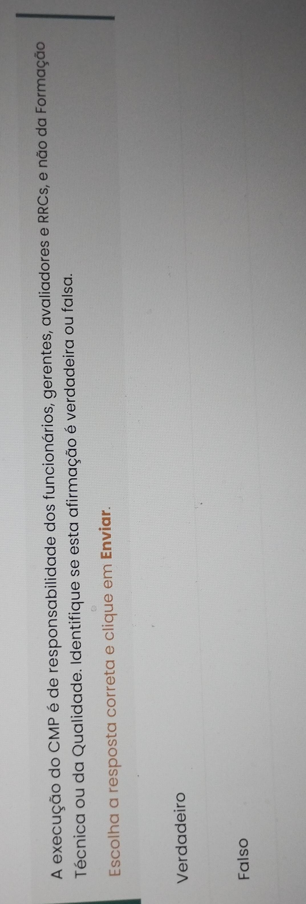 A execução do CMP é de responsabilidade dos funcionários, gerentes, avaliadores e RRCs, e não da Formação
Técnica ou da Qualidade. Identifique se esta afirmação é verdadeira ou falsa.
Escolha a resposta correta e clique em Enviar.
Verdadeiro
Falso